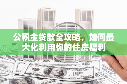 卓资公积金贷款全攻略，如何最大化利用你的住房福利